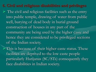 6. Civil and religious disabilities and privileges
 The civil and religious facilities such as the entry
into public temple, drawing of water from public
well, burying of dead body in burial ground
construction of houses in any part of the
community are being used by the higher caste and
hence they are considered to be privileged sections
of the Indian society.
This is because of their higher caste status. These
facilities are deprived to the low caste people
particularly Harijanas (SC/STs) consequently they
face disabilities in Indian society.
 