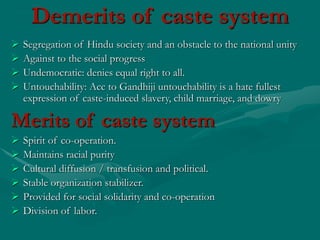Demerits of caste system
 Segregation of Hindu society and an obstacle to the national unity
 Against to the social progress
 Undemocratic: denies equal right to all.
 Untouchability: Acc to Gandhiji untouchability is a hate fullest
expression of caste-induced slavery, child marriage, and dowry
Merits of caste system
 Spirit of co-operation.
 Maintains racial purity
 Cultural diffusion / transfusion and political.
 Stable organization stabilizer.
 Provided for social solidarity and co-operation
 Division of labor.
 