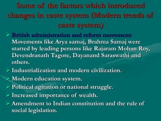 Some of the factors which introduced
changes in caste system (Modern trends of
caste system)
 British administration and reform movement:
Movements like Arya samaj, Brahma Samaj were
started by leading persons like Rajaram Mohan Roy,
Devendranath Tagore, Dayanand Saraswathi and
others.
 Industrialization and modern civilization.
 Modern education system.
 Political agitation or national struggle.
 Increased importance of wealth.
 Amendment to Indian constitution and the rule of
social legislation.
 