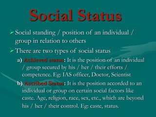 Social standing / position of an individual /
group in relation to others
There are two types of social status
a) Achieved status: It is the position of an individual
/ group secured by his / her / their efforts /
competence. Eg: IAS officer, Doctor, Scientist
b) Ascribed Status: It is the position accorded to an
individual or group on certain social factors like
caste. Age, religion, race, sex, etc., which are beyond
his / her / their control. Eg: caste, status.
Social Status
 