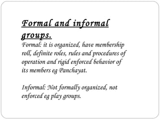 Formal and informal
groups.
Formal: it is organized, have membership
roll, definite roles, rules and procedures of
operation and rigid enforced behavior of
its members eg Panchayat.
Informal: Not formally organized, not
enforced eg play groups.
 