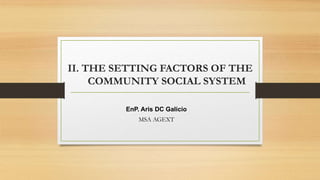 EnP. Aris DC Galicio
MSA AGEXT
II. THE SETTING FACTORS OF THE
COMMUNITY SOCIAL SYSTEM
 