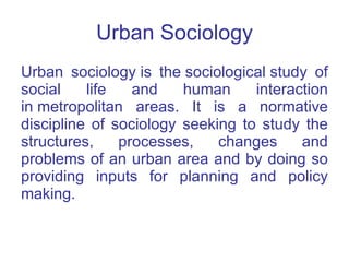 Urban Sociology Urban sociology is the sociological study of social life and human interaction in metropolitan areas. It is a normative discipline of sociology seeking to study the structures, processes, changes and problems of an urban area and by doing so providing inputs for planning and policy making. 