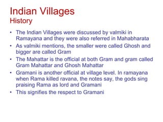 Indian Villages History The Indian Villages were discussed by valmiki in Ramayana and they were also referred in Mahabharata  As valmiki mentions, the smaller were called Ghosh and bigger are called Gram The Mahattar is the official at both Gram and gram called Gram Mahattar and Ghosh Mahattar Gramani is another official at village level. In ramayana when Rama killed ravana, the notes say, the gods sing praising Rama as lord and Gramani This signifies the respect to Gramani 