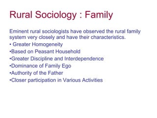 Rural Sociology : Family Eminent rural sociologists have observed the rural family system very closely and have their characteristics. Greater Homogeneity Based on Peasant Household Greater Discipline and Interdependence Dominance of Family Ego Authority of the Father Closer participation in Various Activities    