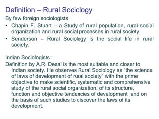 Definition   – Rural Sociology By few foreign sociologists Chapin F. Stuart – a Study of rural population, rural social organization and rural social processes in rural society.  Senderson – Rural Sociology is the social life in rural society. Indian Sociologists : Definition by A.R. Desai is the most suitable and closer to Indian society. He observes Rural Sociology as “the science of laws of development of rural society” with the prime objective to make scientific, systematic and comprehensive study of the rural social organization, of its structure, function and objective tendencies of development  and on the basis of such studies to discover the laws of its development.  