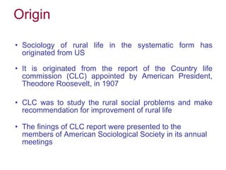Origin Sociology of rural life in the systematic form has originated from US It is originated from the report of the Country life commission (CLC) appointed by American President, Theodore Roosevelt, in 1907 CLC was to study the rural social problems and make recommendation for improvement of rural life The finings of CLC report were presented to the members of American Sociological Society in its annual meetings 