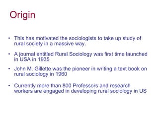 Origin This has motivated the sociologists to take up study of rural society in a massive way. A journal entitled Rural Sociology was first time launched in USA in 1935 John M. Gillette was the pioneer in writing a text book on rural sociology in 1960 Currently more than 800 Professors and research workers are engaged in developing rural sociology in US 