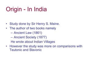 Origin - In India Study done by Sir Henry S. Maine. The author of two books namely Ancient Law (1861) Ancient Society (1877) He wrote about Indian Villages  However the study was more on comparisons with  Teutonic and Slavonic 