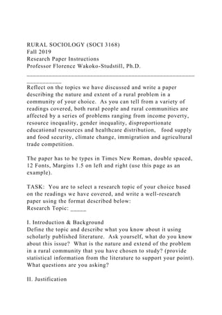 RURAL SOCIOLOGY (SOCI 3168)
Fall 2019
Research Paper Instructions
Professor Florence Wakoko-Studstill, Ph.D.
_____________________________________________________
___________
Reflect on the topics we have discussed and write a paper
describing the nature and extent of a rural problem in a
community of your choice. As you can tell from a variety of
readings covered, both rural people and rural communities are
affected by a series of problems ranging from income poverty,
resource inequality, gender inequality, disproportionate
educational resources and healthcare distribution, food supply
and food security, climate change, immigration and agricultural
trade competition.
The paper has to be types in Times New Roman, double spaced,
12 Fonts, Margins 1.5 on left and right (use this page as an
example).
TASK: You are to select a research topic of your choice based
on the readings we have covered, and write a well-research
paper using the format described below:
Research Topic: _____
I. Introduction & Background
Define the topic and describe what you know about it using
scholarly published literature. Ask yourself, what do you know
about this issue? What is the nature and extend of the problem
in a rural community that you have chosen to study? (provide
statistical information from the literature to support your point).
What questions are you asking?
II. Justification
 