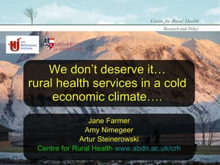 We don’t deserve it… rural health services in a cold economic climate…. Jane Farmer Amy Nimegeer Artur Steinerowski Centre for Rural Health  www.abdn.ac.uk/crh 