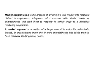 Market segmentation is the process of dividing the total market into relatively
distinct homogeneous sub-groups of consumers with similar needs or
characteristics that lead them to respond in similar ways to a particular
marketing programme.
A market segment is a portion of a larger market in which the individuals,
groups, or organisations share one or more characteristics that cause them to
have relatively similar product needs.
 