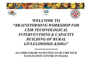 WELCOME TO
“BRAINSTORMING WORKSHOP FOR
CSIR TECHNOLOGICAL
INTERVENTIONS & CAPACITY
BUILDING OF RURAL
LIVLELIHOODS &SHGs”
----------------
AS A PRECURSOR TO SETTING UP OF CSIR TECH
FACILITATION CENTRE IN MALDA
WELCOME TO
“BRAINSTORMING WORKSHOP FOR
CSIR TECHNOLOGICAL
INTERVENTIONS & CAPACITY
BUILDING OF RURAL
LIVLELIHOODS &SHGs”
----------------
AS A PRECURSOR TO SETTING UP OF CSIR TECH
FACILITATION CENTRE IN MALDA
 