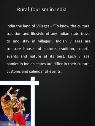 Rural Tourism in India
India the land of Villages - “To know the culture,
tradition and lifestyle of any Indian state travel
to and stay in villages”. Indian villages are
treasure houses of culture, tradition, colorful
events and nature at its best. Each village,
hamlet in Indian states are differ in their culture,
customs and calendar of events.
 