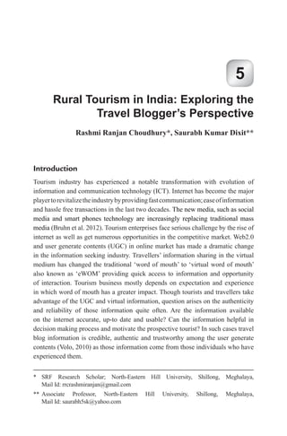 Rural Tourism in India: Exploring the
Travel Blogger’s Perspective
5
introduction
Tourism industry has experienced a notable transformation with evolution of
information and communication technology (ICT). Internet has become the major
playertorevitalizetheindustrybyprovidingfastcommunication;easeofinformation
and hassle free transactions in the last two decades. The new media, such as social
media and smart phones technology are increasingly replacing traditional mass
media (Bruhn et al. 2012). Tourism enterprises face serious challenge by the rise of
internet as well as get numerous opportunities in the competitive market. Web2.0
and user generate contents (UGC) in online market has made a dramatic change
in the information seeking industry. Travellers’ information sharing in the virtual
medium has changed the traditional ‘word of mouth’ to ‘virtual word of mouth’
also known as ‘eWOM’ providing quick access to information and opportunity
of interaction. Tourism business mostly depends on expectation and experience
in which word of mouth has a greater impact. Though tourists and travellers take
advantage of the UGC and virtual information, question arises on the authenticity
and reliability of those information quite often. Are the information available
on the internet accurate, up-to date and usable? Can the information helpful in
decision making process and motivate the prospective tourist? In such cases travel
blog information is credible, authentic and trustworthy among the user generate
contents (Volo, 2010) as those information come from those individuals who have
experienced them.
rashmi ranjan Choudhury*, Saurabh Kumar Dixit**
* SRF Research Scholar; North-Eastern Hill University, Shillong, Meghalaya,
Mail Id: rrcrashmiranjan@gmail.com
** Associate Professor, North-Eastern Hill University, Shillong, Meghalaya,
Mail Id: saurabh5sk yahoo.com
 