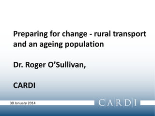 Preparing for change - rural transport
and an ageing population
Dr. Roger O’Sullivan,
CARDI
30 January 2014
 