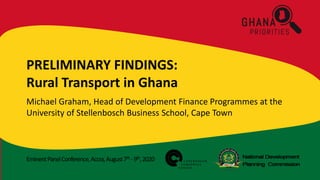 EminentPanelConference,Accra,August7th -9th,2020
PRELIMINARY FINDINGS:
Rural Transport in Ghana
Michael Graham, Head of Development Finance Programmes at the
University of Stellenbosch Business School, Cape Town
 