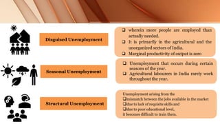 Disguised Unemployment
 wherein more people are employed than
actually needed.
 It is primarily in the agricultural and the
unorganized sectors of India.
 Marginal productivity of output is zero
Seasonal Unemployment
 Unemployment that occurs during certain
seasons of the year.
 Agricultural labourers in India rarely work
throughout the year.
Unemployment arising from the
mismatch between the jobs available in the market
due to lack of requisite skills and
due to poor educational level,
it becomes difficult to train them.
Structural Unemployment
 