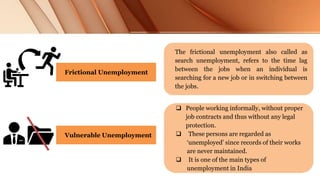 The frictional unemployment also called as
search unemployment, refers to the time lag
between the jobs when an individual is
searching for a new job or in switching between
the jobs.
Frictional Unemployment
Vulnerable Unemployment
 People working informally, without proper
job contracts and thus without any legal
protection.
 These persons are regarded as
‘unemployed’ since records of their works
are never maintained.
 It is one of the main types of
unemployment in India
 