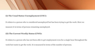 (i) The Usual Status Unemployment (USU):
It relates to a person who is considered unemployed but has been trying to get the work. Here we
measure it in terms of persons remaining unemployed.
(ii) The Current Weekly Status (CWS):
It relates to a person who has not been able to get employment even for a single hour throughout the
week but wants to get the work. It is measured in terms of the number of persons.
 