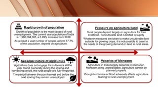 Rapid growth of population
Growth of population is the main causes of rural
unemployment. The current year population of India
is 1,380,004,385, a 0.99% increase from 2019.
As a result a vast number of people, almost 67.7%
of the population, depend on agriculture.
Pressure on agricultural land
Rural people depend largely on agriculture for their
livelihood. But cultivable land is limited in supply.
Whatever measures are taken to make uncultivable land
suitable for growing crops, it is not possible to cater to
the needs of the growing demand on land in rural areas.
Seasonal nature of agriculture
Agriculture does not engage the cultivators all the
year round. Generally during the sowing and
harvesting period, the rural people are fully employed.
The period between the post-harvest and before the
next sowing they remain unemployed.
Vagaries of Monsoon
Agriculture in India largely depends on monsoon.
Monsoon being unpredictable, agriculture cannot be
planned properly.
Drought or famine or flood adversely affects agriculture
leading to rural unemployment.
 