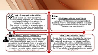 Lack of occupational mobility
Caste system is a potent factor of rural
unemployment in the Indian. It is an institution of
occupational distribution that restricts the
occupational mobility of the ruralites.
If the number of members of a caste increases in
comparison to the services demanded, the
remaining population becomes unemployed..
Disorganisation of agriculture
Agriculture in India is extremely disorganised and
diversified. It follows an inverted economics because the
Indian farmer has to willingly invest more to get less.
This cause rural unemployment.
Misleading system of education
The present system of education undermines manual
labour. Educated people develop strong dislike for
physical labour. Hence the rural youth after the
completion of formal education looks for a sedentary
job in a government office or a private firm. They are
both unwilling and unable to adopt agriculture as their
occupation. Hence the present education system
contributes to rural unemployment.
Lack of employment policy
In India there is no serious effort taken for manpower
planning. As our development plan strategy is
concerned, employment has not been taken into
consideration. It is not linked with the development
process under the assumption that economic growth
itself would lead to creation of employment opportunities.
But this has failed to bring integration between growth
and employment.
 