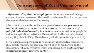 Consequences of Rural Unemployment
1. Open and disguised unemployment in rural areas lead to huge
wastage of human resources. This could have been utilised for the purpose
of economic development of the country.
2. Increase in the number of the unemployed increases pressure on
land and other scarce natural resources. In the absence of
gainful industrial activity in rural areas more and more people fall
back upon agricultural activities. This results in further sub-division of
already tiny sized holding. This adversely affects agricultural productivity.
3. The unemployed persons in rural areas are unproductive consumers.
They merely consume without any contribution to production. In the
process they eat away resources which would have been mobilized for
capital formation in rural sector.
 