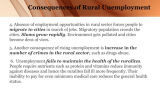 Consequences of Rural Unemployment
4. Absence of employment opportunities in rural sector forces people to
migrate to cities in search of jobs. Migratory population crowds the
cities. Slums grow rapidly. Environment gets polluted and cities
become dens of vices.
5. Another consequence of rising unemployment is increase in the
number of crimes in the rural sector, such as drugs abuse.
6. Unemployment fails to maintain the health of the ruralites.
People require nutrients such as protein and vitamins reduce immunity
against diseases and hence the ruralites fall ill more frequently. Their
inability to pay for even minimum medical care reduces the general health
status.
 