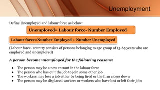 Unemployment
Define Unemployed and labour force as below:
(Labour force- country consists of persons belonging to age group of 15-65 years who are
employed and unemployed)
A person become unemployed for the following reasons:
● The person may be a new entrant in the labour force
● The person who has quit the job to join some other job
● The workers may lose a job either by being fired or the firm closes down
● The person may be displaced workers or workers who have lost or left their jobs
Unemployed= Labour force- Number Employed
Labour force=Number Employed + Number Unemployed
 