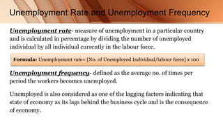Unemployment Rate and Unemployment Frequency
Unemployment rate- measure of unemployment in a particular country
and is calculated in percentage by dividing the number of unemployed
individual by all individual currently in the labour force.
Unemployment frequency- defined as the average no. of times per
period the workers becomes unemployed.
Unemployed is also considered as one of the lagging factors indicating that
state of economy as its lags behind the business cycle and is the consequence
of economy.
Formula: Unemployment rate= [No. of Unemployed Individual/labour force] x 100
 