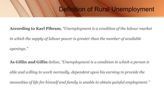 Definition of Rural Unemployment
According to Karl Pibram, “Unemployment is a condition of the labour market
in which the supply of labour power is greater than the number of available
openings.”
As Gillin and Gillin define, “Unemployment is a condition in which a person is
able and willing to work normally, dependent upon his earning to provide the
necessities of life for himself and family is unable to obtain gainful employment.”
 