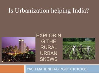 EXPLORIN
G THE
RURAL
URBAN
SKEWS
YASH MAHENDRA (PGID: 61010166)
Is Urbanization helping India?
 