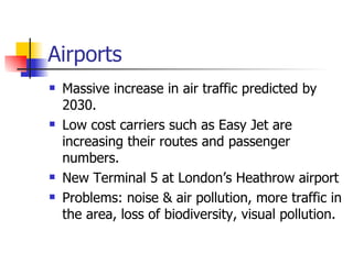 Airports Massive increase in air traffic predicted by 2030.  Low cost carriers such as Easy Jet are increasing their routes and passenger numbers. New Terminal 5 at London’s Heathrow airport Problems: noise & air pollution, more traffic in the area, loss of biodiversity, visual pollution. 