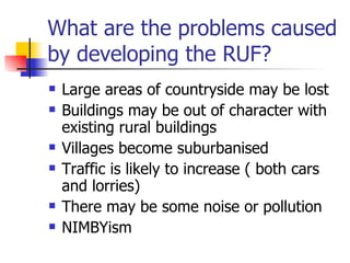 What are the problems caused by developing the RUF? Large areas of countryside may be lost Buildings may be out of character with existing rural buildings  Villages become suburbanised Traffic is likely to increase ( both cars and lorries) There may be some noise or pollution NIMBYism 