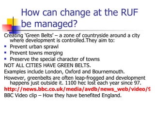 How can change at the RUF be managed? Creating ‘Green Belts’ – a zone of countryside around a city where development is controlled.They aim to: Prevent urban sprawl Prevent towns merging Preserve the special character of towns NOT ALL CITIES HAVE GREEN BELTS.  Examples include London, Oxford and Bournemouth. However, greenbelts are often leap-frogged and development happens just outside it. 1100 hec lost each year since 97. http://news.bbc.co.uk/media/avdb/news_web/video/9012da68001e538/bb/09012da68001e72d_16x9_bb.asx BBC Video clip – How they have benefited England. 