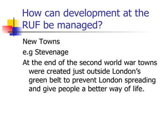 How can development at the RUF be managed? New Towns e.g Stevenage  At the end of the second world war towns were created just outside London’s green belt to prevent London spreading and give people a better way of life. 