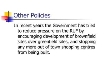 Other Policies In recent years the Government has tried to reduce pressure on the RUF by encouraging development of brownfield sites over greenfield sites, and stopping any more out of town shopping centres from being built. 