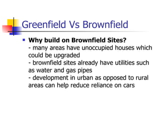 Greenfield Vs Brownfield Why build on Brownfield Sites? - many areas have unoccupied houses which could be upgraded - brownfield sites already have utilities such as water and gas pipes - development in urban as opposed to rural areas can help reduce reliance on cars 