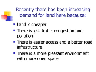 Recently there has been increasing demand for land here because: Land is cheaper  There is less traffic congestion and pollution There is easier access and a better road infrastructure There is a more pleasant environment with more open space 