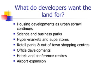 What do developers want the land for? Housing developments as urban sprawl continues Science and business parks Hyper-markets and superstores Retail parks & out of town shopping centres Office developments Hotels and conference centres Airport expansion 