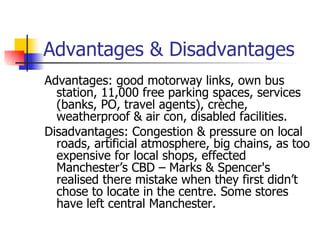 Advantages & Disadvantages Advantages: good motorway links, own bus station, 11,000 free parking spaces, services (banks, PO, travel agents), crèche, weatherproof & air con, disabled facilities. Disadvantages: Congestion & pressure on local roads, artificial atmosphere, big chains, as too expensive for local shops, effected Manchester’s CBD – Marks & Spencer's realised there mistake when they first didn’t chose to locate in the centre. Some stores have left central Manchester. 