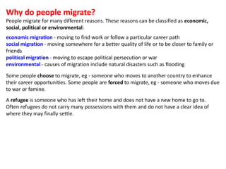 Why do people migrate?
People migrate for many different reasons. These reasons can be classified as economic,
social, pol...