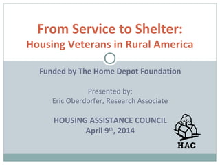 From Service to Shelter:
Housing Veterans in Rural America
Funded by The Home Depot Foundation
Presented by:
Eric Oberdorfer, Research Associate
HOUSING ASSISTANCE COUNCIL
April 9th
, 2014
 