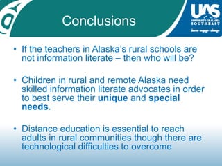 ConclusionsIf the teachers in Alaska’s rural schools are not information literate – then who will be?Children in rural and remote Alaska need skilled information literate advocates in order to best serve their unique and special needs.Distance education is essential to reach adults in rural communities though there are technological difficulties to overcome