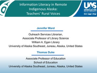 Information Literacy in Remote Indigenous Alaska:  Teachers’ Rural Voices Jennifer Ward  Outreach Services Librarian,  Associate Professor of Library Science William A. Egan Library University of Alaska Southeast, Juneau, Alaska, United States Thomas Duke Associate Professor of Education School of Education University of Alaska Southeast, Juneau, Alaska, United States 