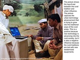 images.publicradio.org/content/2006/06/26/200...  The picture shows the tug-of-war between the rural tradition and urban influence. The picture captures the urban technology advancement that is trying to grow into the traditional ways of the rural areas. This is a positive because new technology is advancing into the rural society, but it is also a negative influence because the rural traditions are lost with new westernized equipments. 