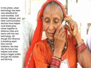 In this photo, urban technology has been very beneficial for rural societies. Cell phones, laptops, and other communication devices have helped rural areas grow closer together to distance cities and towns with the new technology. All though the influence is breaking apart their normal traditions, the step into the future has helped rural areas bring in bigger profits through the market and farming  