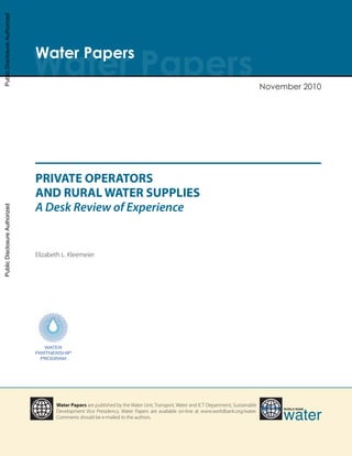 PRIVATE OPERATORS
AND RURAL WATER SUPPLIES
A Desk Review of Experience
Elizabeth L. Kleemeier
Water Papers are published by the Water Unit, Transport, Water and ICT Department, Sustainable
Development Vice Presidency. Water Papers are available on-line at www.worldbank.org/water.
Comments should be e-mailed to the authors.
Water PapersWater Papers
November 2010
World Bank
water
Working Paper Private Operators 11-8-10.indd 1 11/8/10 1:58 PM
PublicDisclosureAuthorizedPublicDisclosureAuthorizedPublicDisclosureAuthorizedPublicDisclosureAuthorized
57831
 