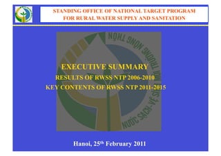 STANDING OFFICE OF NATIONAL TARGET PROGRAM
     FOR RURAL WATER SUPPLY AND SANITATION




    EXECUTIVE SUMMARY
  RESULTS OF RWSS NTP 2006-2010
KEY CONTENTS OF RWSS NTP 2011-2015




       Hanoi, 25th February 2011
 