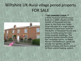 Wiltshire UK-Rural village period property FOR SALE **NO ONWARD CHAIN **A three bedroom period house built circa 1890, situated in the hamlet of Heywood and has views to the front over fields. Originally part of a larger house believed to have been built for the butler of Heywood House and more recently converted into three separate dwellings. The property further benefits from two reception rooms, re-fitted kitchen and bathroom, good size private rear garden, double glazed windows and doors and an oil fired central heating system.  